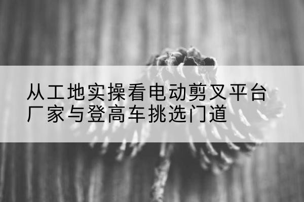 金台电动剪叉升降平台厂家-从工地实操看电动剪叉平台厂家与登高车挑选门道