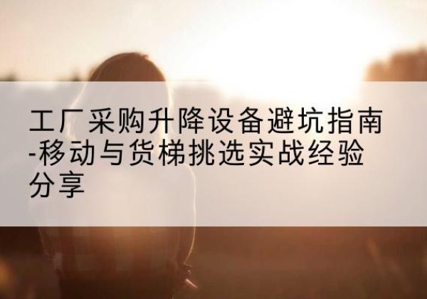 金台移动式升降机怎么选-工厂采购升降设备避坑指南-移动与货梯挑选实战经验分享